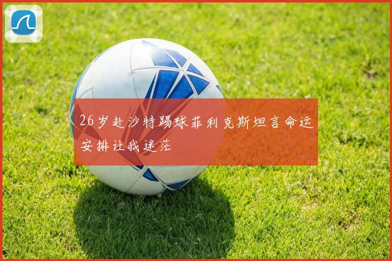 26岁赴沙特踢球菲利克斯坦言命运安排让我迷茫
