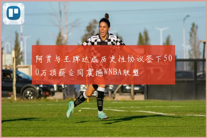 阿贾与王牌达成历史性协议签下500万顶薪合同震撼WNBA联盟