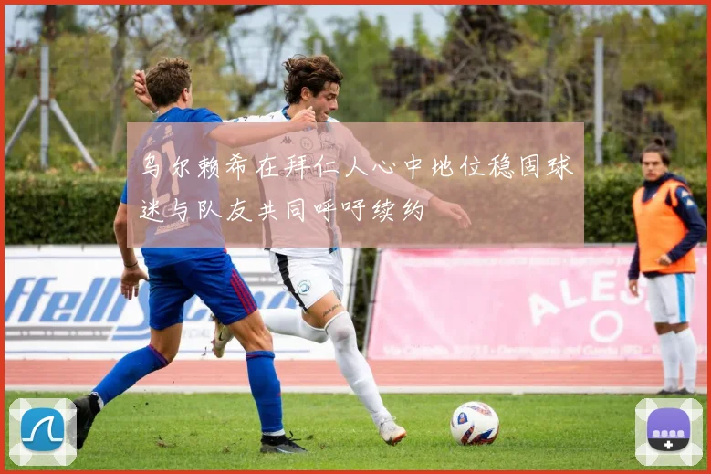 乌尔赖希在拜仁人心中地位稳固球迷与队友共同呼吁续约