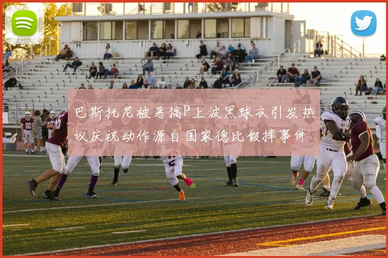 巴斯托尼被恶搞P上波黑球衣引发热议庆祝动作源自国家德比假摔事件
