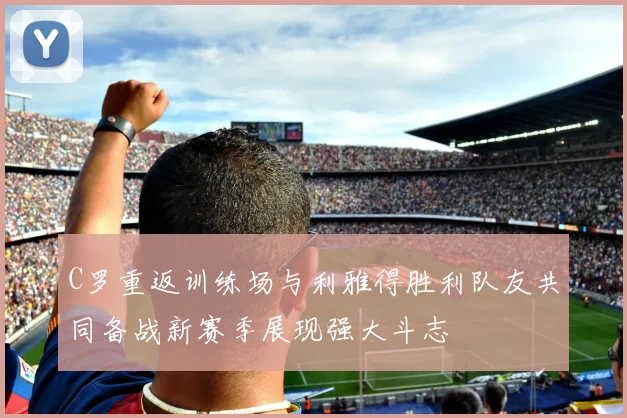 C罗重返训练场与利雅得胜利队友共同备战新赛季展现强大斗志