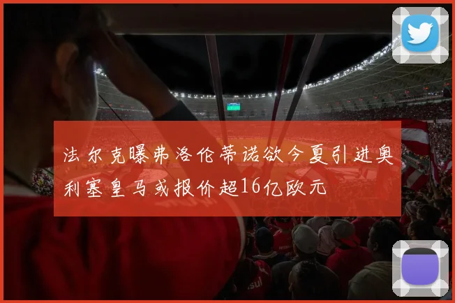 法尔克曝弗洛伦蒂诺欲今夏引进奥利塞皇马或报价超16亿欧元