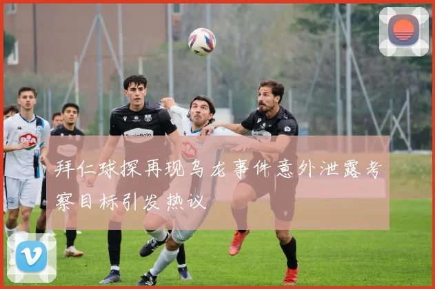 拜仁球探再现乌龙事件意外泄露考察目标引发热议