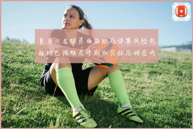 皇马六名球员面临欧冠停赛风险包括姆巴佩维尼修斯和贝林厄姆在内