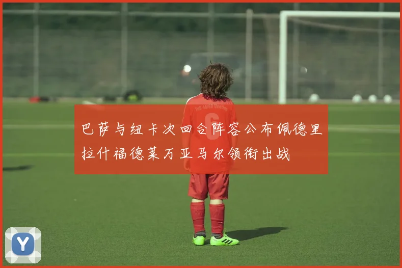 巴萨与纽卡次回合阵容公布佩德里拉什福德莱万亚马尔领衔出战
