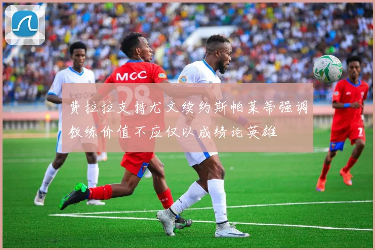 费拉拉支持尤文续约斯帕莱蒂强调教练价值不应仅以成绩论英雄