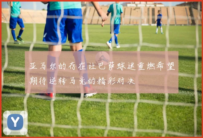 亚马尔的存在让巴萨球迷重燃希望期待逆转马竞的精彩对决