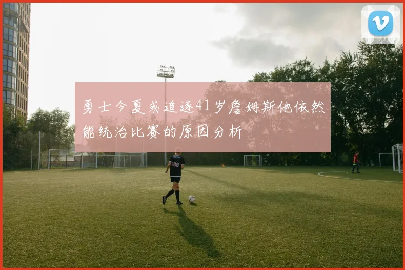 勇士今夏或追逐41岁詹姆斯他依然能统治比赛的原因分析