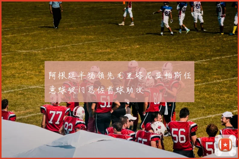 阿根廷半场领先毛里塔尼亚帕斯任意球破门恩佐首球助攻