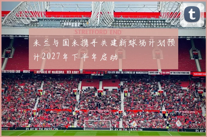 米兰与国米携手共建新球场计划预计2027年下半年启动