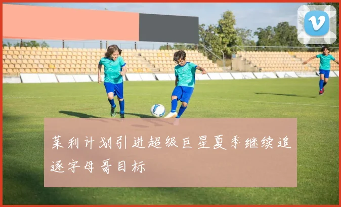 莱利计划引进超级巨星夏季继续追逐字母哥目标