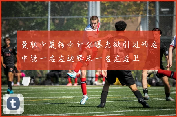 曼联今夏转会计划曝光欲引进两名中场一名左边锋及一名左后卫