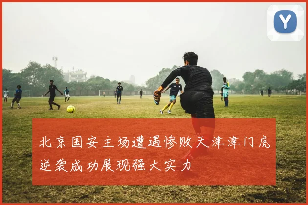 北京国安主场遭遇惨败天津津门虎逆袭成功展现强大实力