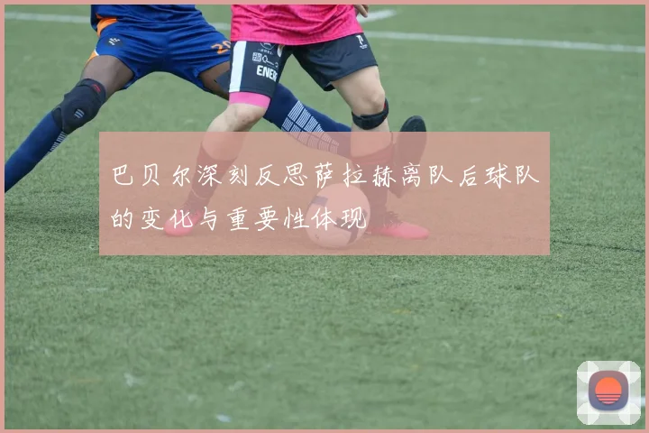 巴贝尔深刻反思萨拉赫离队后球队的变化与重要性体现