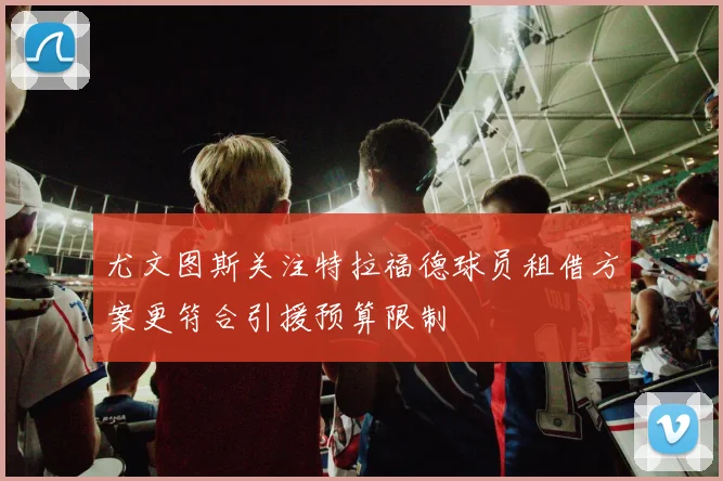 尤文图斯关注特拉福德球员租借方案更符合引援预算限制